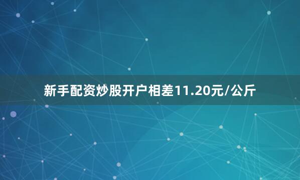 新手配资炒股开户相差11.20元/公斤