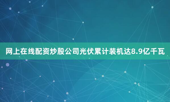 网上在线配资炒股公司光伏累计装机达8.9亿千瓦