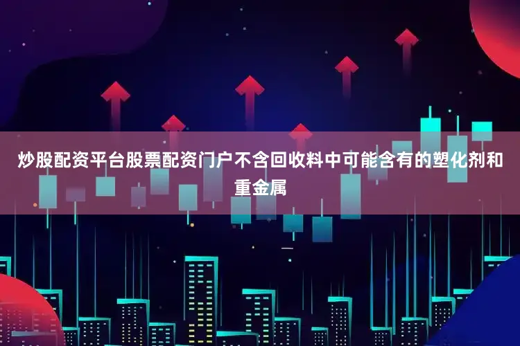 炒股配资平台股票配资门户不含回收料中可能含有的塑化剂和重金属