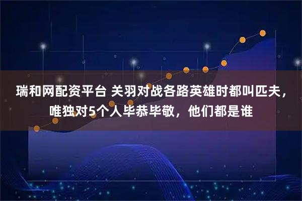 瑞和网配资平台 关羽对战各路英雄时都叫匹夫，唯独对5个人毕恭毕敬，他们都是谁