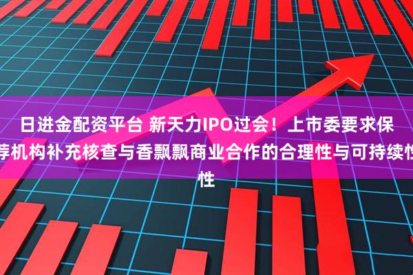 日进金配资平台 新天力IPO过会！上市委要求保荐机构补充核查与香飘飘商业合作的合理性与可持续性