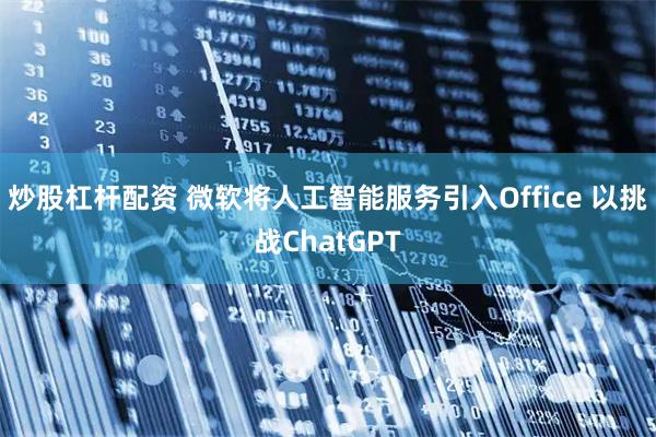 炒股杠杆配资 微软将人工智能服务引入Office 以挑战ChatGPT