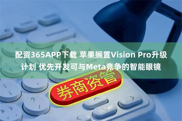 配资365APP下载 苹果搁置Vision Pro升级计划 优先开发可与Meta竞争的智能眼镜
