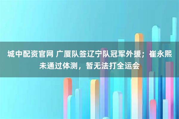 城中配资官网 广厦队签辽宁队冠军外援；崔永熙未通过体测，暂无法打全运会