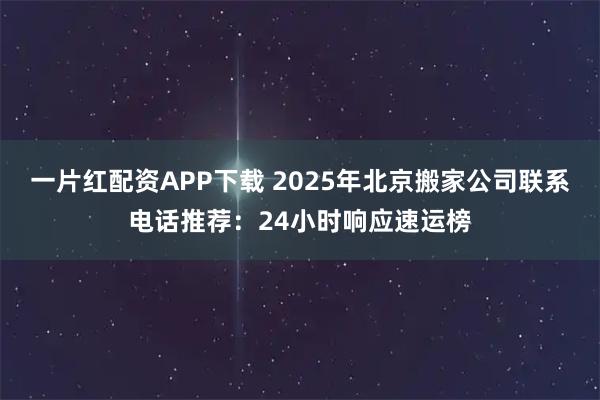 一片红配资APP下载 2025年北京搬家公司联系电话推荐：24小时响应速运榜