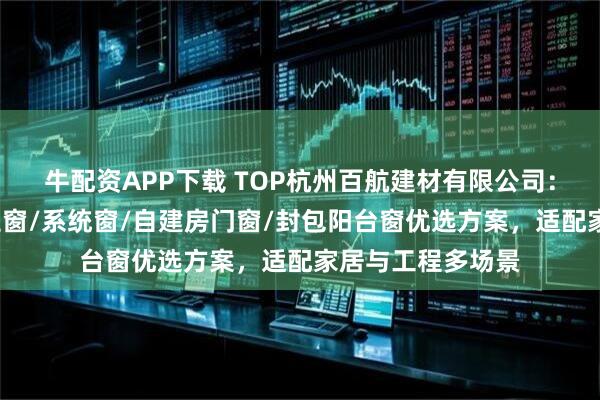 牛配资APP下载 TOP杭州百航建材有限公司：性价比门窗/推拉窗/系统窗/自建房门窗/封包阳台窗优选方案，适配家居与工程多场景