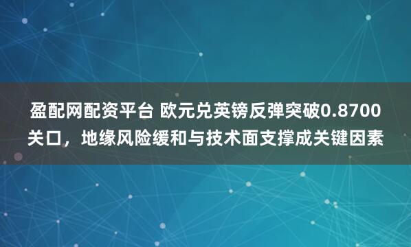盈配网配资平台 欧元兑英镑反弹突破0.8700关口，地缘风险缓和与技术面支撑成关键因素
