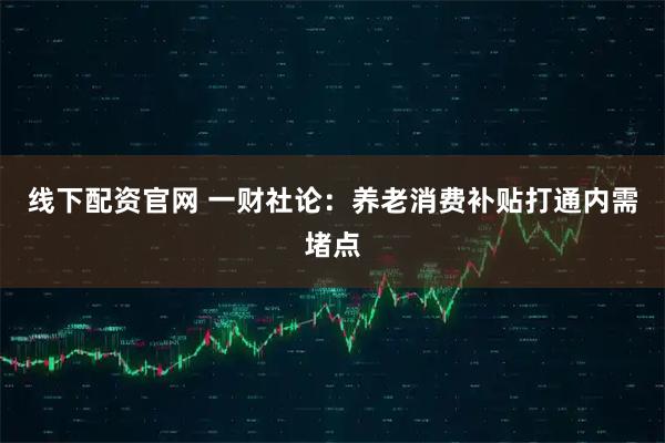 线下配资官网 一财社论：养老消费补贴打通内需堵点