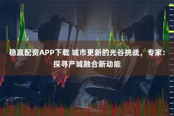 稳赢配资APP下载 城市更新的光谷挑战，专家：探寻产城融合新动能