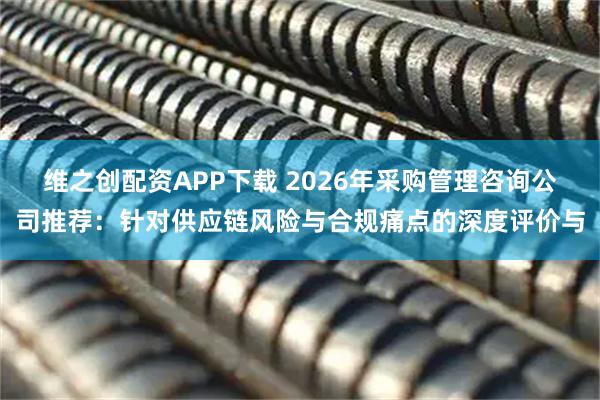 维之创配资APP下载 2026年采购管理咨询公司推荐：针对供应链风险与合规痛点的深度评价与