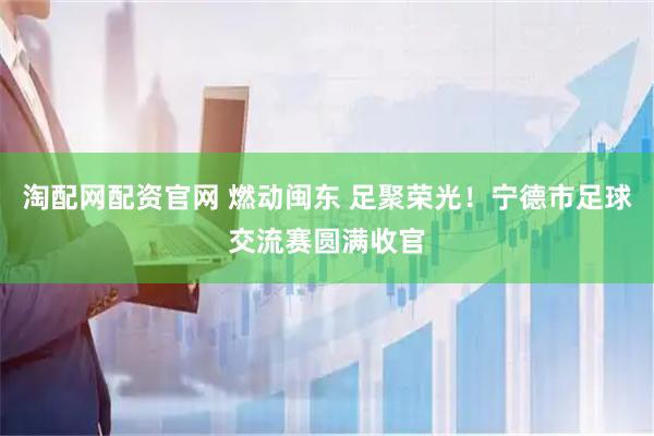淘配网配资官网 燃动闽东 足聚荣光！宁德市足球交流赛圆满收官