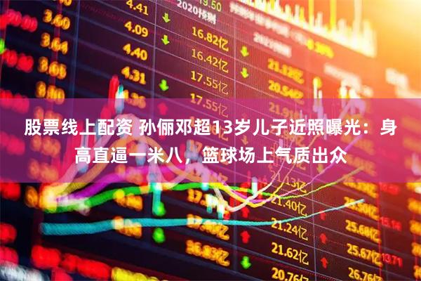 股票线上配资 孙俪邓超13岁儿子近照曝光：身高直逼一米八，篮球场上气质出众