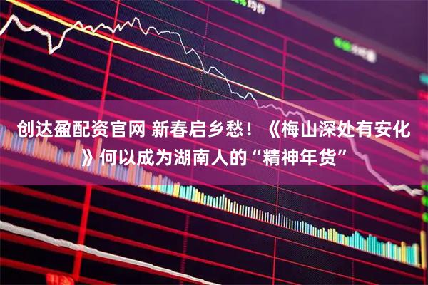创达盈配资官网 新春启乡愁！《梅山深处有安化》何以成为湖南人的“精神年货”