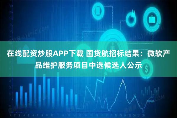 在线配资炒股APP下载 国货航招标结果：微软产品维护服务项目中选候选人公示