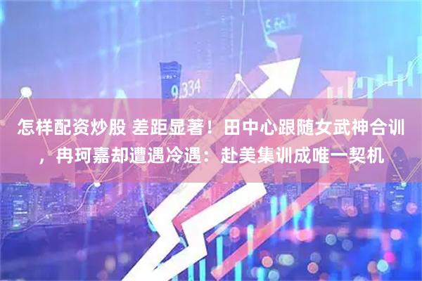 怎样配资炒股 差距显著！田中心跟随女武神合训，冉珂嘉却遭遇冷遇：赴美集训成唯一契机