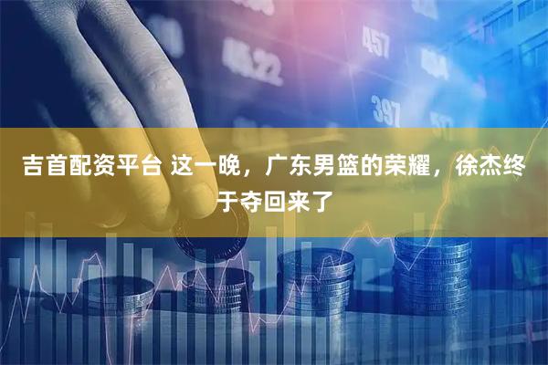 吉首配资平台 这一晚，广东男篮的荣耀，徐杰终于夺回来了