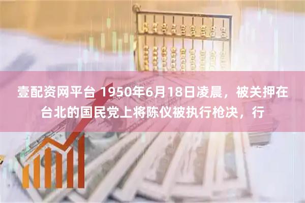 壹配资网平台 1950年6月18日凌晨，被关押在台北的国民党上将陈仪被执行枪决，行