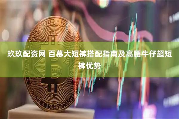 玖玖配资网 百慕大短裤搭配指南及高腰牛仔超短裤优势