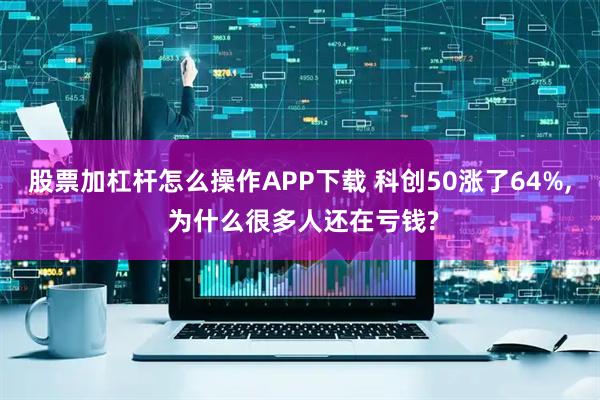 股票加杠杆怎么操作APP下载 科创50涨了64%, 为什么很多人还在亏钱?